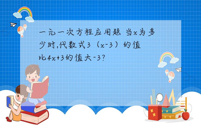 一元一次方程应用题 当x为多少时,代数式3（x-3）的值比4x+3的值大-3?