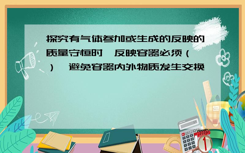 探究有气体参加或生成的反映的质量守恒时,反映容器必须（ ）,避免容器内外物质发生交换