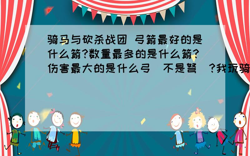 骑马与砍杀战团 弓箭最好的是什么箭?数量最多的是什么箭?伤害最大的是什么弓（不是弩）?我玩骑砍喜欢骑马上离敌人阵营远远的,不停射弓箭,不是很准,射完了杀不死几个人,问有没有数量