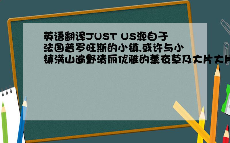 英语翻译JUST US源自于法国普罗旺斯的小镇,或许与小镇满山遍野清丽优雅的薰衣草及大片大片阳光激情的向日葵有关,亦或者与法国人本身潜藏的浪漫情怀有关,小镇的人们敢爱、敢于表达爱,