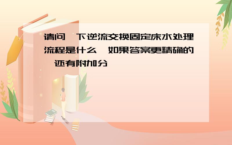 请问一下逆流交换固定床水处理流程是什么,如果答案更精确的,还有附加分,