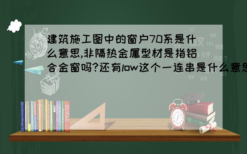 建筑施工图中的窗户70系是什么意思,非隔热金属型材是指铝合金窗吗?还有low这个一连串是什么意思?