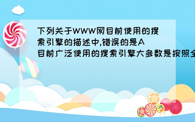 下列关于WWW网目前使用的搜索引擎的描述中,错误的是A 目前广泛使用的搜索引擎大多数是按照全文检索原理工作的B 目前广泛使用的搜索引擎大多需要使用robot软件遍历Web上的信息资源C 目前