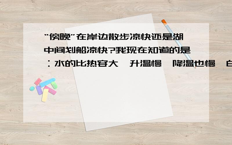 “傍晚”在岸边散步凉快还是湖中间划船凉快?我现在知道的是：水的比热容大,升温慢,降温也慢,白天温度高,海边的沙石升温快,所以在海里划船凉快；夜晚上则相反.但,傍晚是指：日落以后