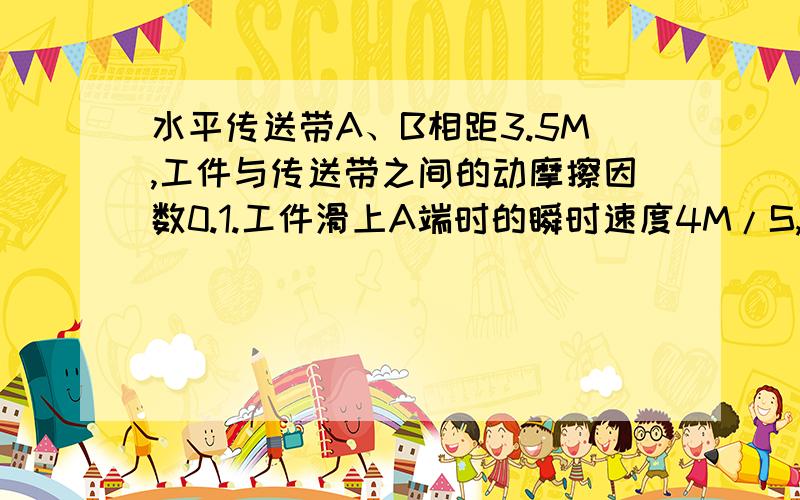 水平传送带A、B相距3.5M,工件与传送带之间的动摩擦因数0.1.工件滑上A端时的瞬时速度4M/S,（1）若传送带以3.5m/s逆时针匀速转动,到达B端瞬时速度为多少?（2）3.5m/s顺时针转,（图大致是,一个传