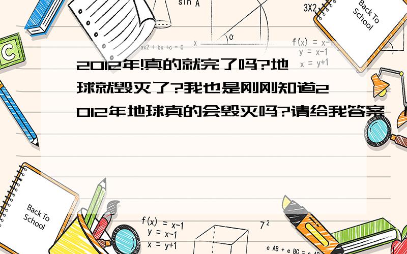 2012年!真的就完了吗?地球就毁灭了?我也是刚刚知道2012年地球真的会毁灭吗?请给我答案,应为我现在快要疯掉了!如果是真的,那就安慰下我!如果不是真的,请给我来些权威的,我现在老乱想乱想