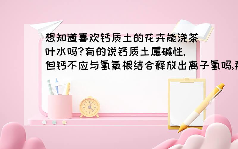 想知道喜欢钙质土的花卉能浇茶叶水吗?有的说钙质土属碱性,但钙不应与氢氧根结合释放出离子氢吗,那不是酸性了吗?此花卉分布于四川、福建等,应适应酸性土才对,怎么喜欢钙质土呢,如果钙