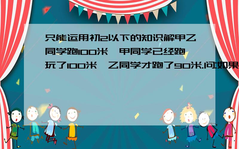 只能运用初2以下的知识解甲乙同学跑100米,甲同学已经跑玩了100米,乙同学才跑了90米.问:如果乙站在起跑点前10米,和甲一起跑100米.谁会先到终点(100米)?为什么(列出算式)?