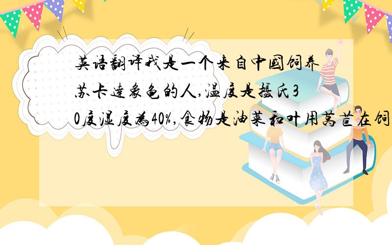 英语翻译我是一个来自中国饲养苏卡达象龟的人,温度是摄氏30度湿度为40%,食物是油菜和叶用莴苣在饲养中我遇到问题：1.为什么我的龟养了2个月不长个2.如何饲养才能让它长个希望您可以回