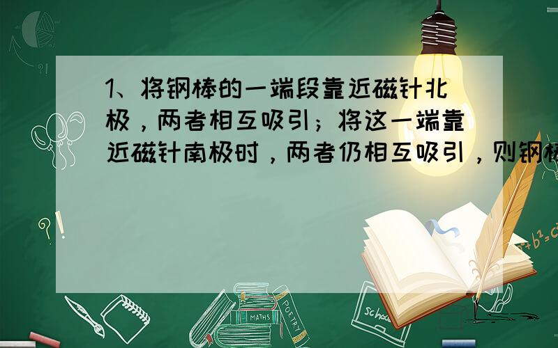 1、将钢棒的一端段靠近磁针北极，两者相互吸引；将这一端靠近磁针南极时，两者仍相互吸引，则钢棒（）磁性2、将钢棒的一端段靠近磁针北极，两者相互吸引；将这一端靠近磁针南极时