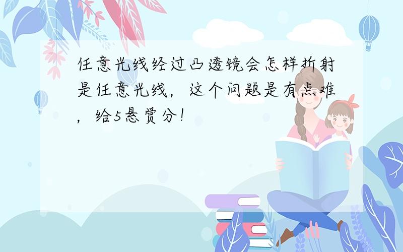 任意光线经过凸透镜会怎样折射是任意光线，这个问题是有点难，给5悬赏分！