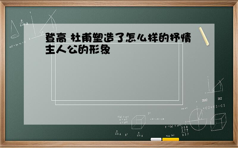 登高 杜甫塑造了怎么样的抒情主人公的形象