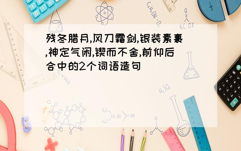 残冬腊月,风刀霜剑,银装素裹,神定气闲,锲而不舍,前仰后合中的2个词语造句