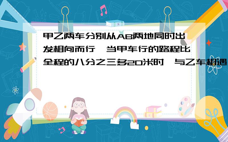 甲乙两车分别从AB两地同时出发相向而行,当甲车行的路程比全程的八分之三多20米时,与乙车相遇,相遇时,甲行的路程是乙所行路程的三分之二,求AB两地相距多少千米?~~~~~~~~快,急用,谢谢啦!