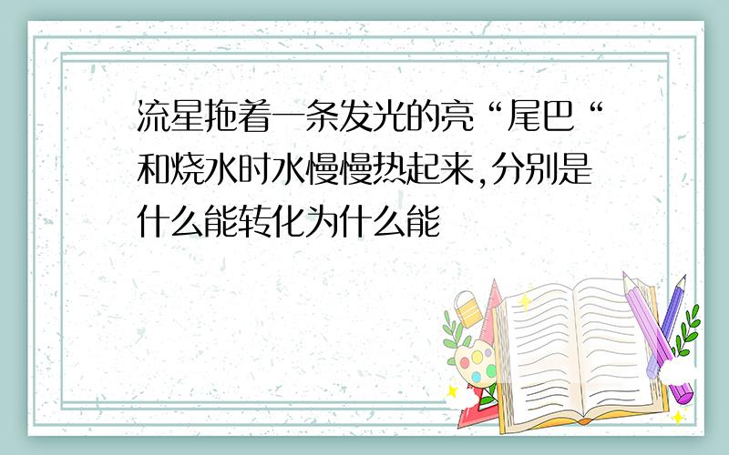 流星拖着一条发光的亮“尾巴“和烧水时水慢慢热起来,分别是什么能转化为什么能