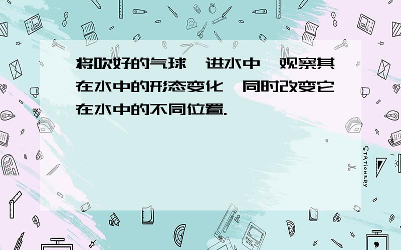 将吹好的气球摁进水中,观察其在水中的形态变化,同时改变它在水中的不同位置.