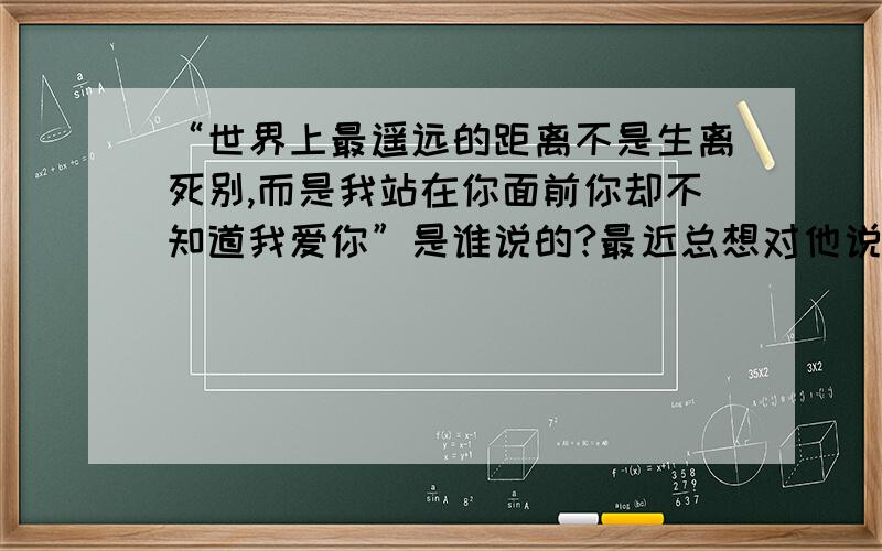 “世界上最遥远的距离不是生离死别,而是我站在你面前你却不知道我爱你”是谁说的?最近总想对他说这句话``````````但是说不出口!可是我也应该知道知道这句话是谁说的吧?真是要谢谢他说