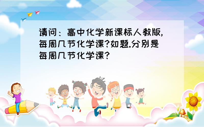 请问：高中化学新课标人教版,每周几节化学课?如题.分别是每周几节化学课?