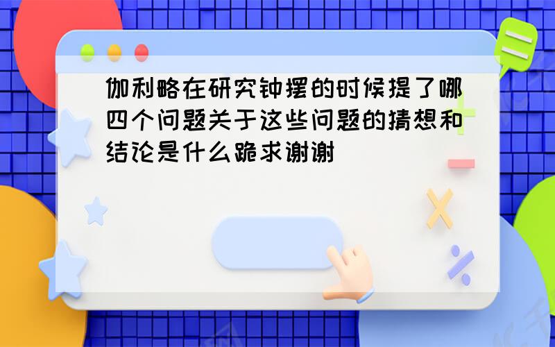 伽利略在研究钟摆的时候提了哪四个问题关于这些问题的猜想和结论是什么跪求谢谢