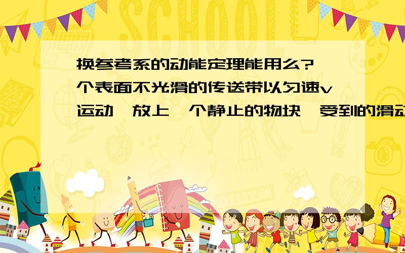 换参考系的动能定理能用么?一个表面不光滑的传送带以匀速v运动、放上一个静止的物块、受到的滑动摩擦力为f、当两者速度达到一致时、滑块对传送带的相对位移式多少?我以传送带为参考