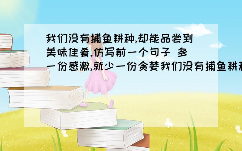 我们没有捕鱼耕种,却能品尝到美味佳肴.仿写前一个句子 多一份感激,就少一份贪婪我们没有捕鱼耕种,却能品尝到美味佳肴.仿写前一个句子 多一份感激,就少一份贪婪与抱怨.仿写这个句子