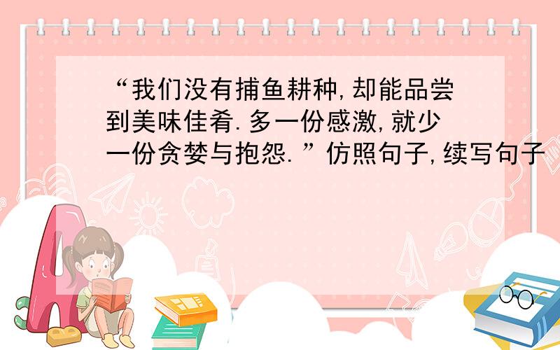 “我们没有捕鱼耕种,却能品尝到美味佳肴.多一份感激,就少一份贪婪与抱怨.”仿照句子,续写句子