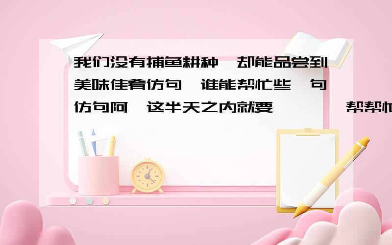 我们没有捕鱼耕种,却能品尝到美味佳肴仿句,谁能帮忙些一句仿句阿,这半天之内就要````帮帮忙```