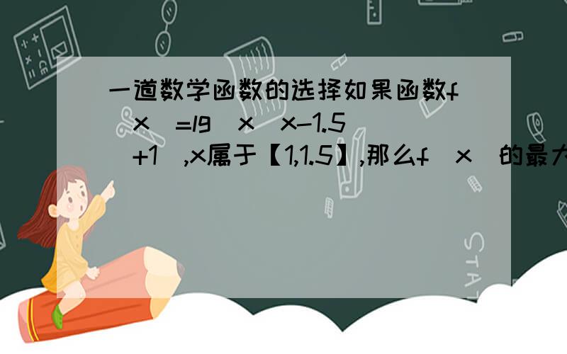 一道数学函数的选择如果函数f（x）=lg（x（x-1.5）+1）,x属于【1,1.5】,那么f（x）的最大值是A 0 B 0.25 C 0.5 D 1