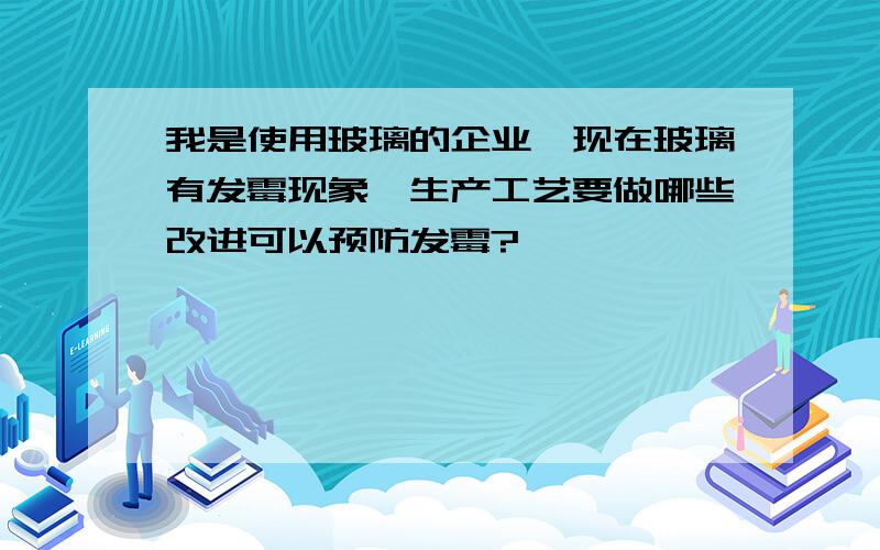 我是使用玻璃的企业,现在玻璃有发霉现象,生产工艺要做哪些改进可以预防发霉?