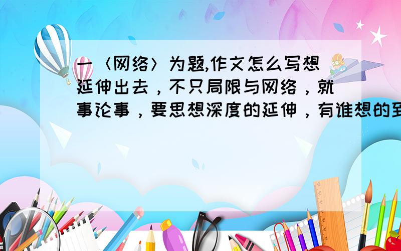 一＜网络＞为题,作文怎么写想延伸出去，不只局限与网络，就事论事，要思想深度的延伸，有谁想的到