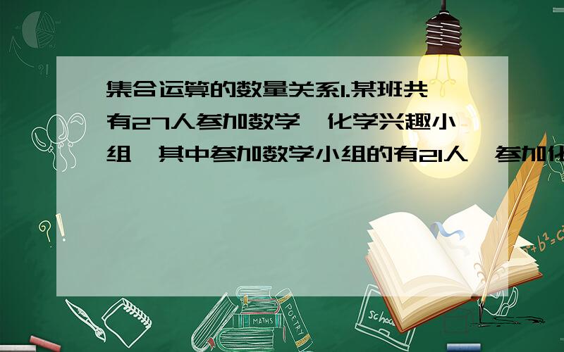 集合运算的数量关系1.某班共有27人参加数学,化学兴趣小组,其中参加数学小组的有21人,参加化学小组的有10人,参加物理小组的有17人,同时参加数学,物理小组的有12人,化学小组的有6人,三个小