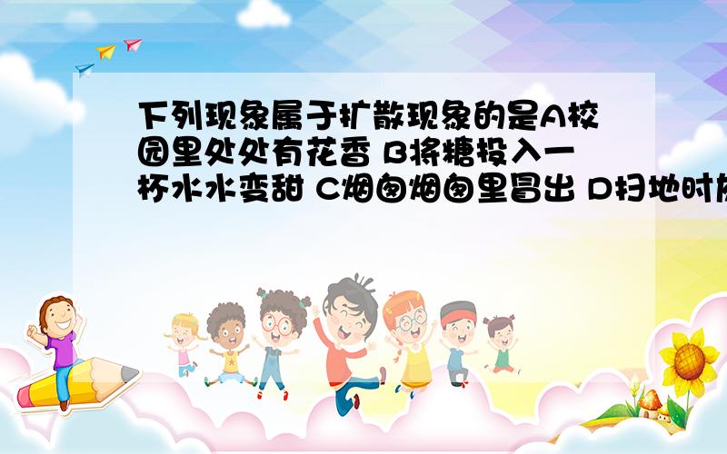 下列现象属于扩散现象的是A校园里处处有花香 B将糖投入一杯水水变甜 C烟囱烟囱里冒出 D扫地时灰尘在空中飞舞 E滴在砖上的污渍时间越久越难擦干净 F樟脑丸放久了会变小最后消失 G擦过黑