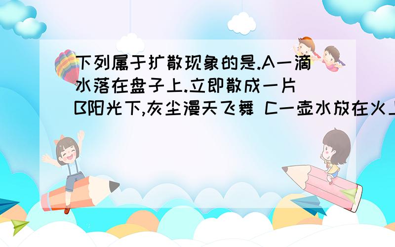 下列属于扩散现象的是.A一滴水落在盘子上.立即散成一片 B阳光下,灰尘漫天飞舞 C一壶水放在火上烧,水会变热 D炒菜很远就闻到香味