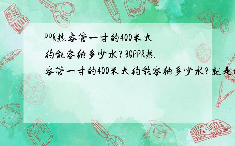 PPR热容管一寸的400米大约能容纳多少水?3QPPR热容管一寸的400米大约能容纳多少水?就是地热管,400米能容多少水?