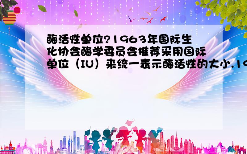 酶活性单位?1963年国际生化协会酶学委员会推荐采用国际单位（IU）来统一表示酶活性的大小.1976年对酶活性单位定义为：在特定的条件下,1 min能转化1mmol底物的酶量,即1IU=1mmol.min-1.目前国内外