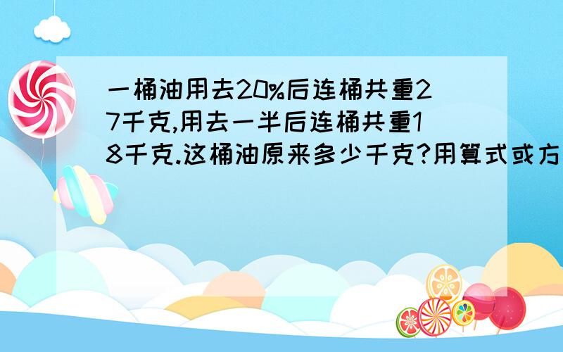 一桶油用去20%后连桶共重27千克,用去一半后连桶共重18千克.这桶油原来多少千克?用算式或方程都行,不过不要太复杂,方程不要是我们没学过得那种