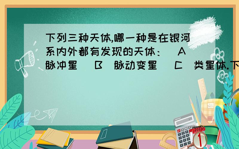 下列三种天体,哪一种是在银河系内外都有发现的天体：[A]脉冲星 [B]脉动变星 [C]类星体.下列三种天体,哪一种是在银河系内外都有发现的天体：[A]脉冲星 [B]脉动变星 [C]类星体.