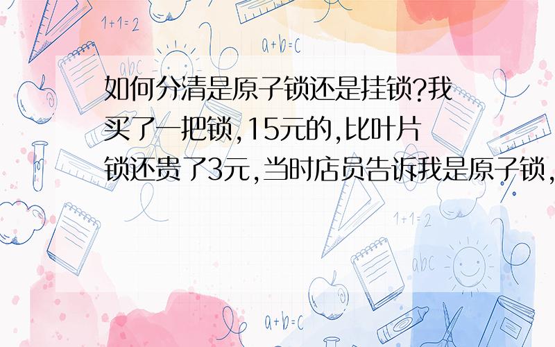 如何分清是原子锁还是挂锁?我买了一把锁,15元的,比叶片锁还贵了3元,当时店员告诉我是原子锁,回来才看清包装盒上写着“超行原子—挂锁系列”我都不知道是原子锁还是挂锁?挂锁与原子锁,