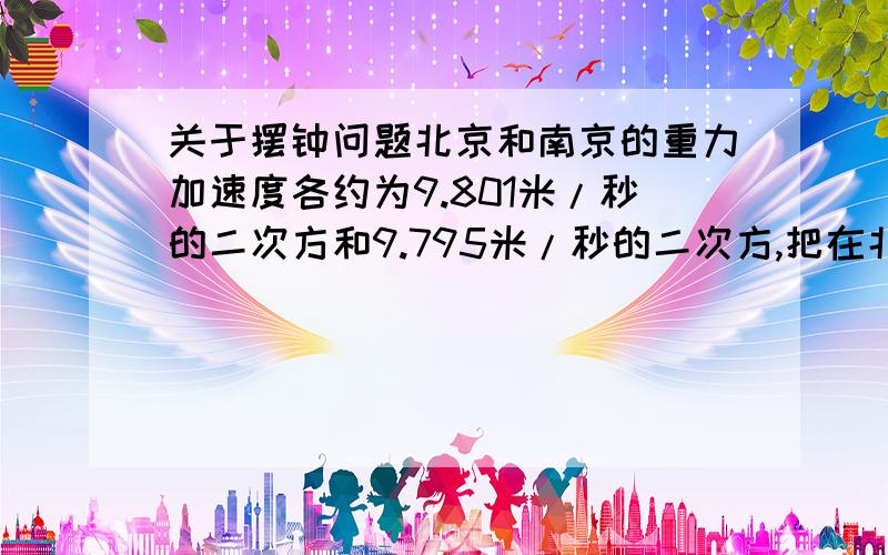 关于摆钟问题北京和南京的重力加速度各约为9.801米/秒的二次方和9.795米/秒的二次方,把在北京校准的摆钟拿到南京,它会变快还是变慢?一昼夜差多少?该怎样调整?答案为一昼夜差：26.8s,怎么