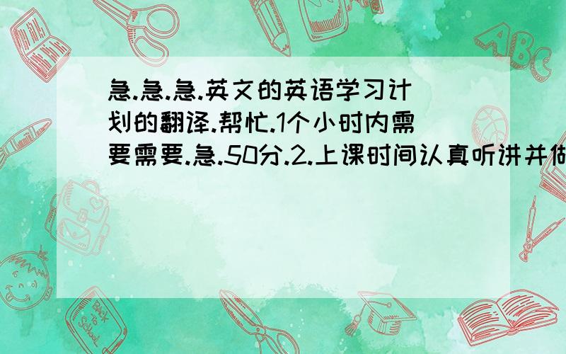 急.急.急.英文的英语学习计划的翻译.帮忙.1个小时内需要需要.急.50分.2.上课时间认真听讲并做好笔记.3.晚自习下课后检查当天早晨的单词记忆情况并巩固记忆.再加记10个单词.做一道完型填