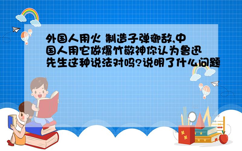 外国人用火 制造子弹御敌,中国人用它做爆竹敬神你认为鲁迅先生这种说法对吗?说明了什么问题