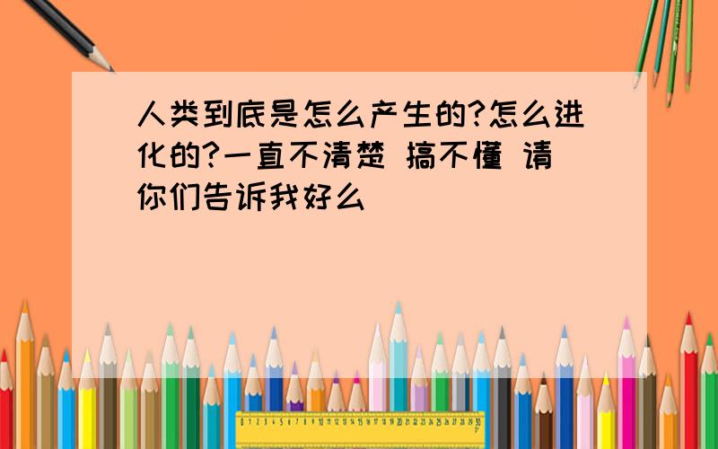 人类到底是怎么产生的?怎么进化的?一直不清楚 搞不懂 请你们告诉我好么