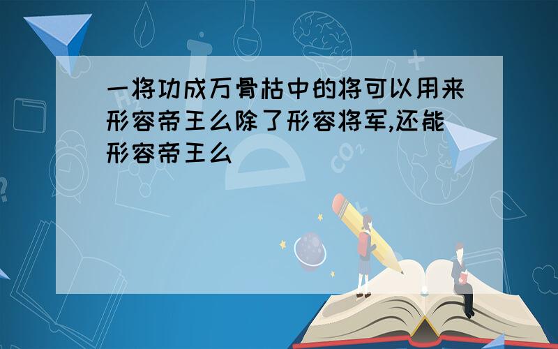 一将功成万骨枯中的将可以用来形容帝王么除了形容将军,还能形容帝王么