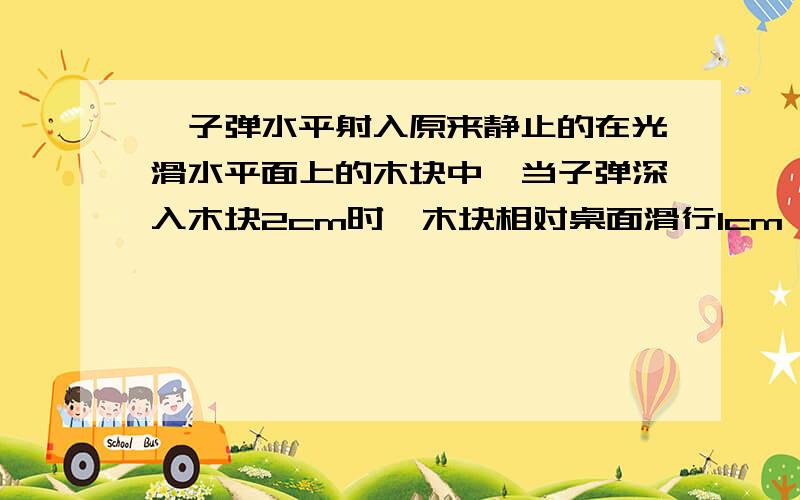 一子弹水平射入原来静止的在光滑水平面上的木块中,当子弹深入木块2cm时,木块相对桌面滑行1cm……一子弹水平射入原来静止的在光滑水平面上的木块中,当子弹深入木块2cm时,木块相对桌面滑