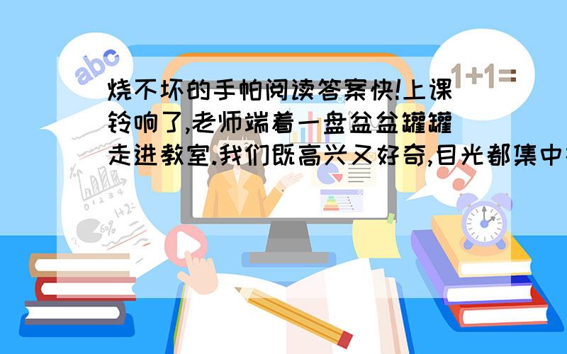 烧不坏的手帕阅读答案快!上课铃响了,老师端着一盘盆盆罐罐走进教室.我们既高兴又好奇,目光都集中在讲台上.只见讲台上着一盆水、一个空盆、一根玻璃棒、两瓶酒精和一盒火柴.老师笑眯