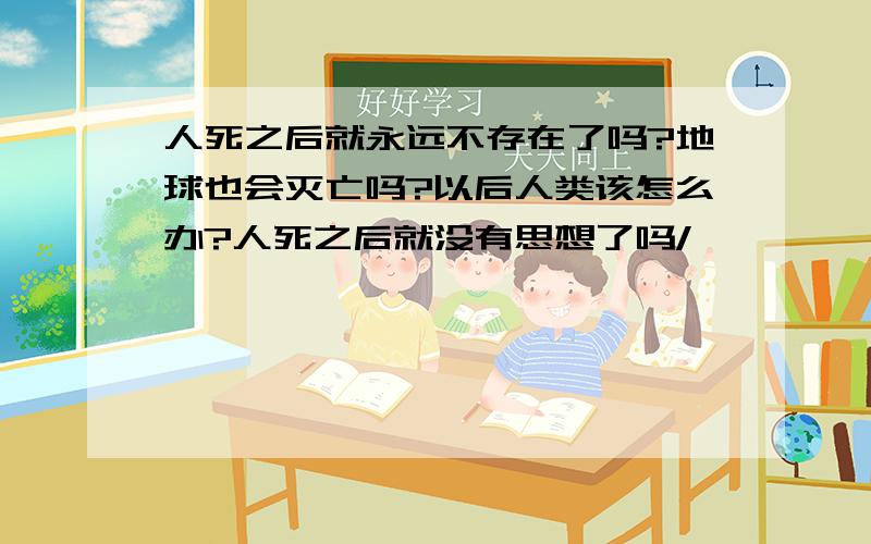 人死之后就永远不存在了吗?地球也会灭亡吗?以后人类该怎么办?人死之后就没有思想了吗/