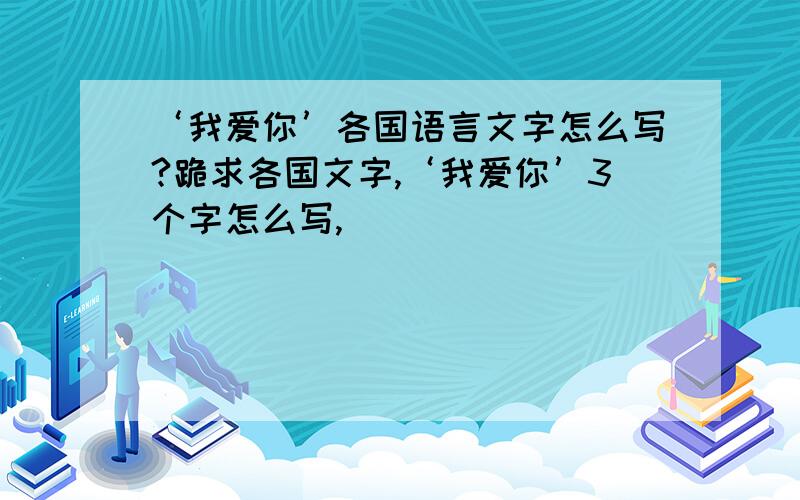 ‘我爱你’各国语言文字怎么写?跪求各国文字,‘我爱你’3个字怎么写,