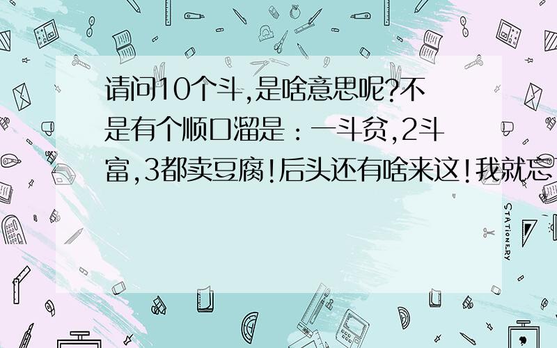 请问10个斗,是啥意思呢?不是有个顺口溜是：一斗贫,2斗富,3都卖豆腐!后头还有啥来这!我就忘了,我想知道这个顺口溜,到底怎念的.最重要的是10个斗是啥?