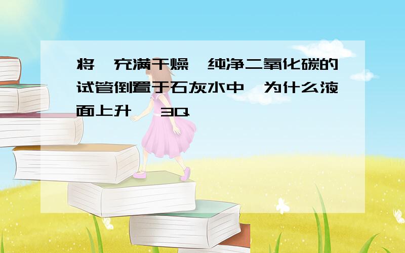 将一充满干燥、纯净二氧化碳的试管倒置于石灰水中,为什么液面上升、 3Q…