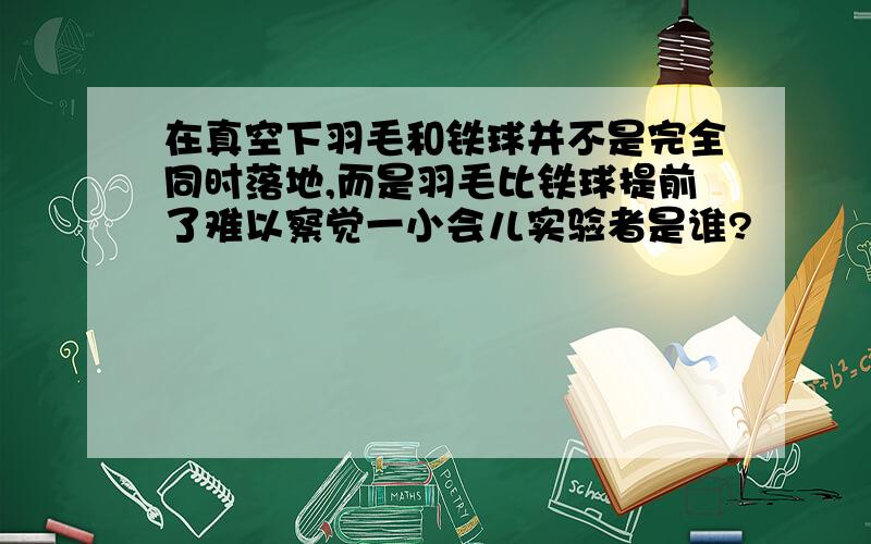 在真空下羽毛和铁球并不是完全同时落地,而是羽毛比铁球提前了难以察觉一小会儿实验者是谁?